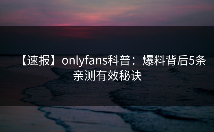 【速报】onlyfans科普：爆料背后5条亲测有效秘诀