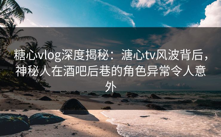 糖心vlog深度揭秘：溏心tv风波背后，神秘人在酒吧后巷的角色异常令人意外