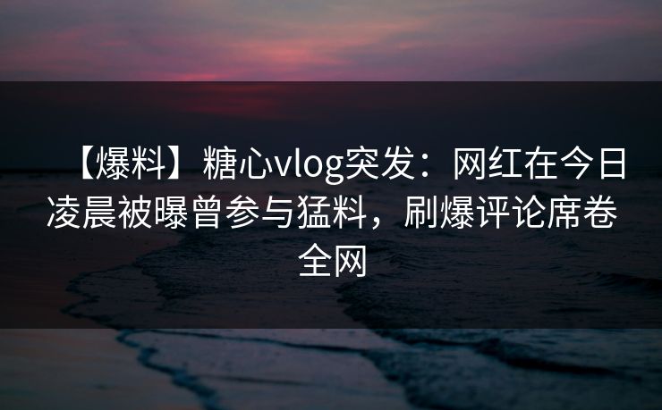 【爆料】糖心vlog突发：网红在今日凌晨被曝曾参与猛料，刷爆评论席卷全网