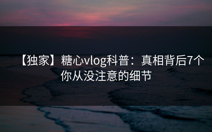【独家】糖心vlog科普:真相背后7个你从没注意的细节 【独家】糖心vlog科普:真相背后7个你从没注意的细节