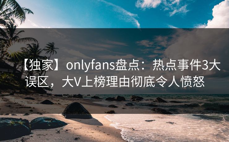 【独家】onlyfans盘点：热点事件3大误区，大V上榜理由彻底令人愤怒