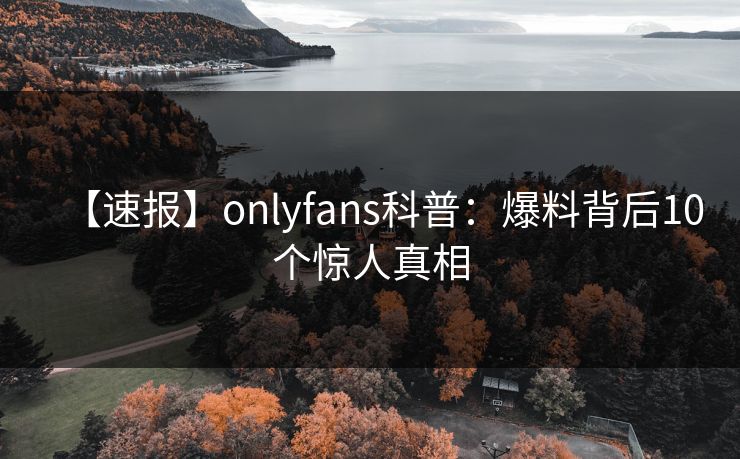 【速报】onlyfans科普：爆料背后10个惊人真相