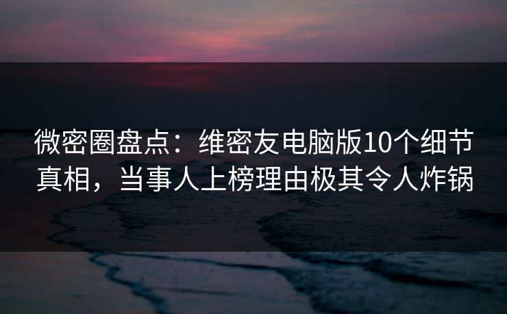 微密圈盘点：维密友电脑版10个细节真相，当事人上榜理由极其令人炸锅