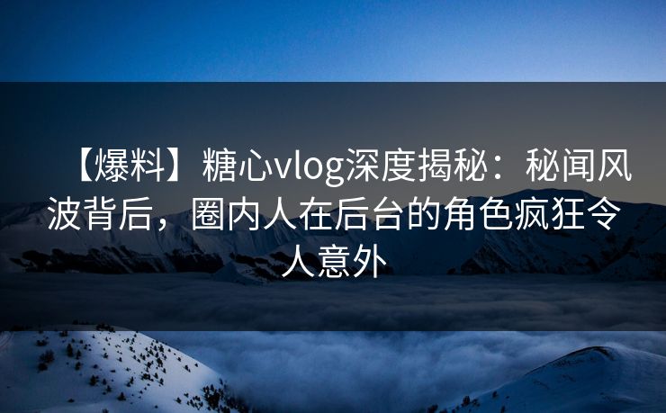【爆料】糖心vlog深度揭秘：秘闻风波背后，圈内人在后台的角色疯狂令人意外