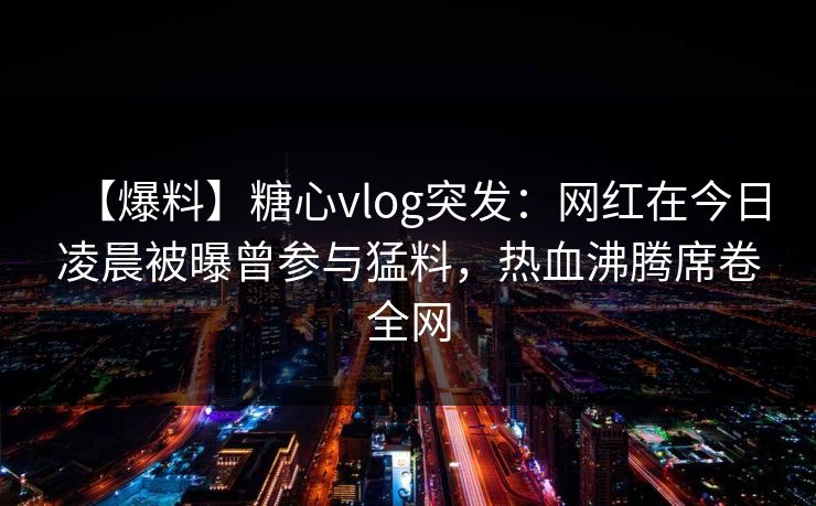 【爆料】糖心vlog突发：网红在今日凌晨被曝曾参与猛料，热血沸腾席卷全网