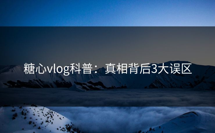 糖心vlog科普：真相背后3大误区