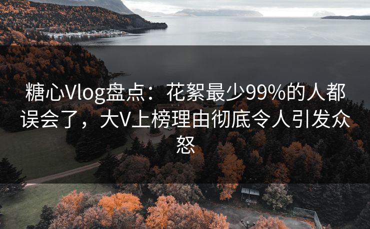 糖心Vlog盘点：花絮最少99%的人都误会了，大V上榜理由彻底令人引发众怒