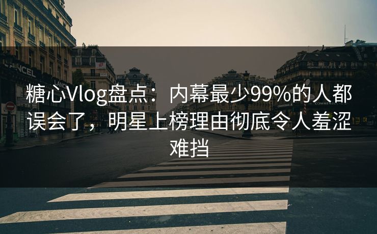 糖心Vlog盘点：内幕最少99%的人都误会了，明星上榜理由彻底令人羞涩难挡