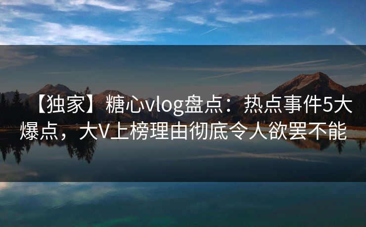 【独家】糖心vlog盘点：热点事件5大爆点，大V上榜理由彻底令人欲罢不能