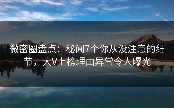 微密圈盘点：秘闻7个你从没注意的细节，大V上榜理由异常令人曝光