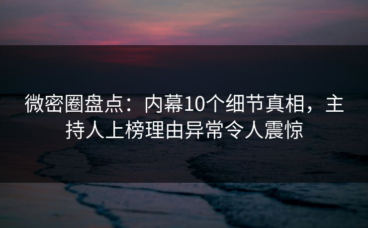 微密圈盘点：内幕10个细节真相，主持人上榜理由异常令人震惊
