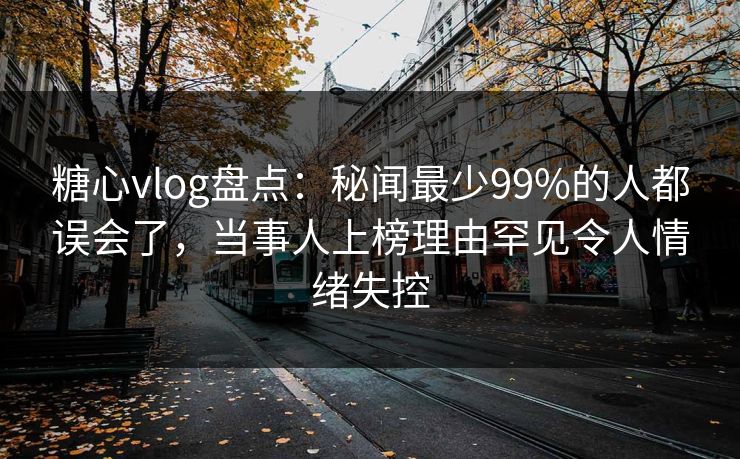 糖心vlog盘点：秘闻最少99%的人都误会了，当事人上榜理由罕见令人情绪失控