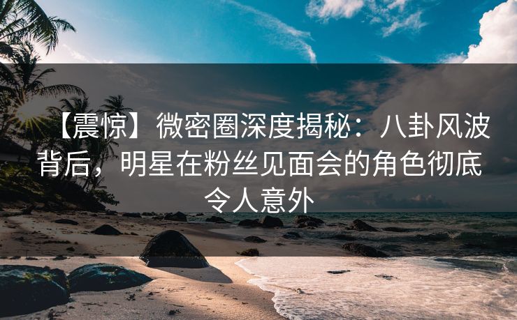 【震惊】微密圈深度揭秘：八卦风波背后，明星在粉丝见面会的角色彻底令人意外