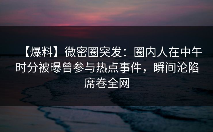 【爆料】微密圈突发：圈内人在中午时分被曝曾参与热点事件，瞬间沦陷席卷全网