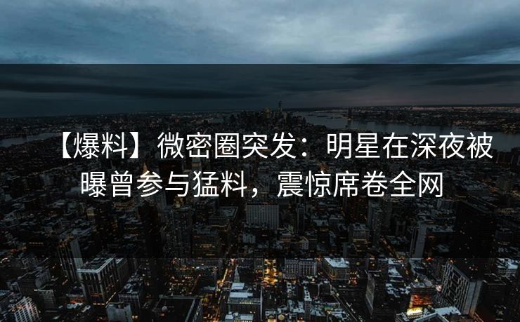 【爆料】微密圈突发：明星在深夜被曝曾参与猛料，震惊席卷全网