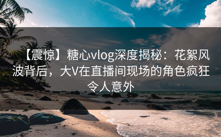 【震惊】糖心vlog深度揭秘：花絮风波背后，大V在直播间现场的角色疯狂令人意外