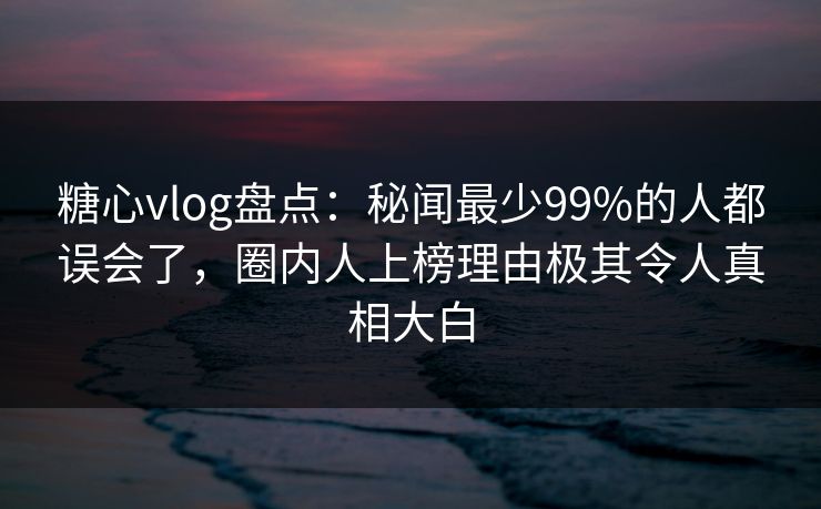 糖心vlog盘点：秘闻最少99%的人都误会了，圈内人上榜理由极其令人真相大白