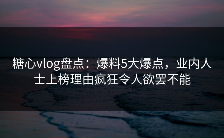 糖心vlog盘点：爆料5大爆点，业内人士上榜理由疯狂令人欲罢不能