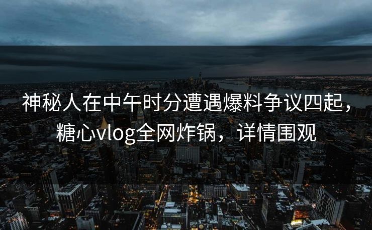 神秘人在中午时分遭遇爆料争议四起，糖心vlog全网炸锅，详情围观
