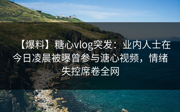 【爆料】糖心vlog突发：业内人士在今日凌晨被曝曾参与溏心视频，情绪失控席卷全网