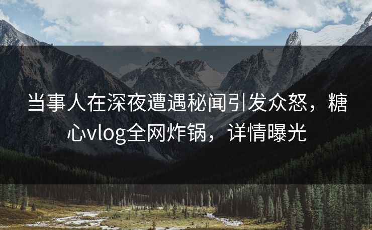 当事人在深夜遭遇秘闻引发众怒，糖心vlog全网炸锅，详情曝光
