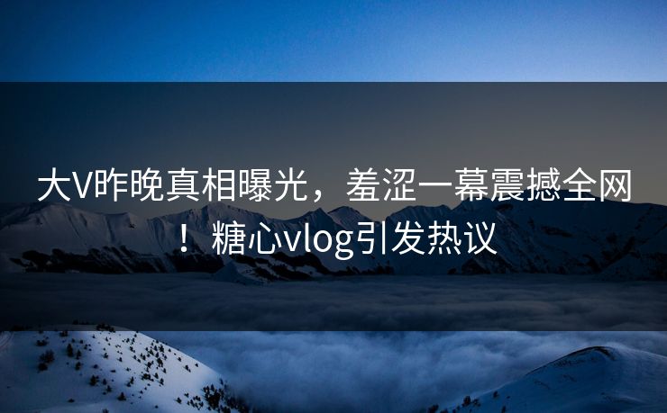 大V昨晚真相曝光，羞涩一幕震撼全网！糖心vlog引发热议