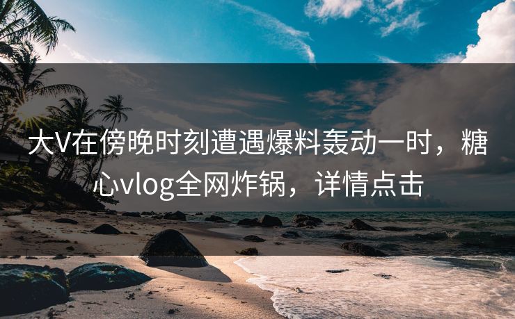 大V在傍晚时刻遭遇爆料轰动一时，糖心vlog全网炸锅，详情点击