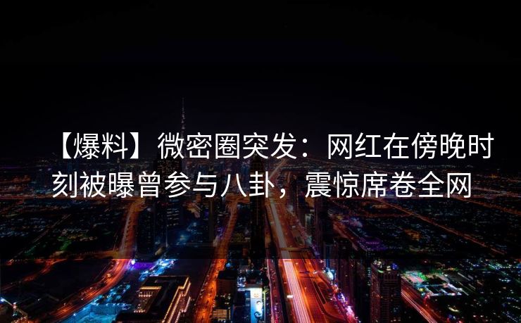 【爆料】微密圈突发：网红在傍晚时刻被曝曾参与八卦，震惊席卷全网