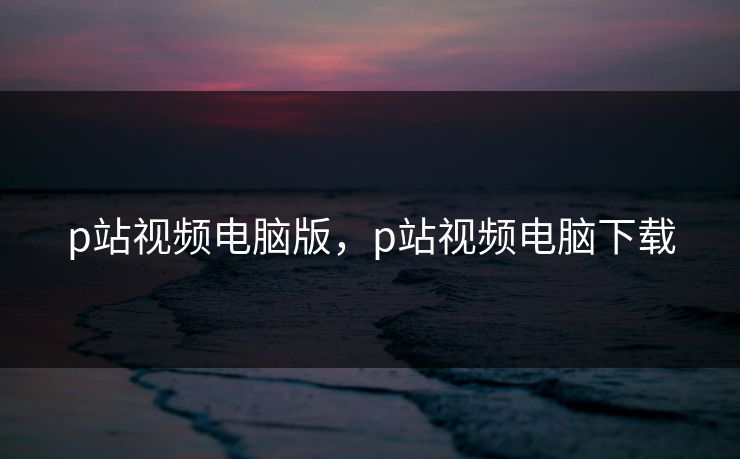 p站视频电脑版，p站视频电脑下载