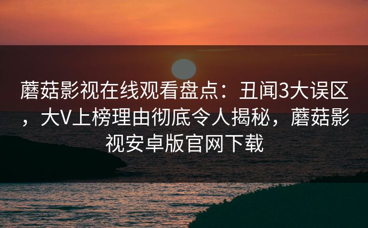 蘑菇影视在线观看盘点：丑闻3大误区，大V上榜理由彻底令人揭秘，蘑菇影视安卓版官网下载