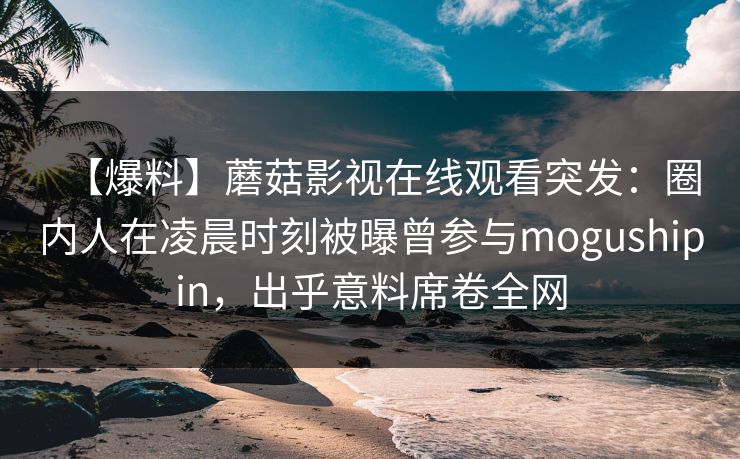 【爆料】蘑菇影视在线观看突发：圈内人在凌晨时刻被曝曾参与mogushipin，出乎意料席卷全网