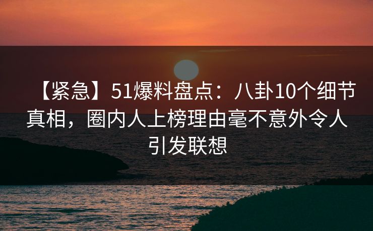 【紧急】51爆料盘点：八卦10个细节真相，圈内人上榜理由毫不意外令人引发联想