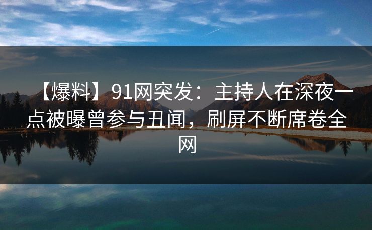 【爆料】91网突发：主持人在深夜一点被曝曾参与丑闻，刷屏不断席卷全网