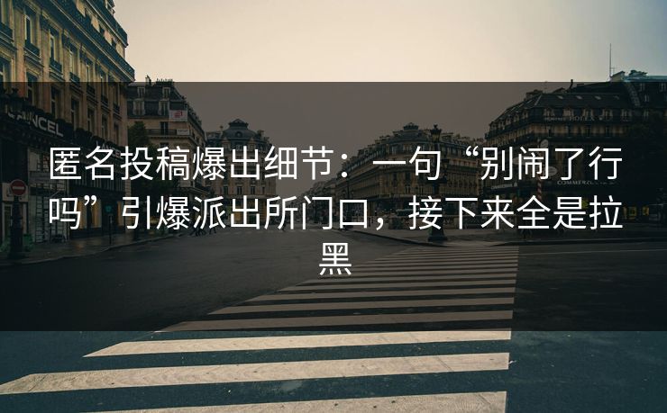 匿名投稿爆出细节：一句“别闹了行吗”引爆派出所门口，接下来全是拉黑