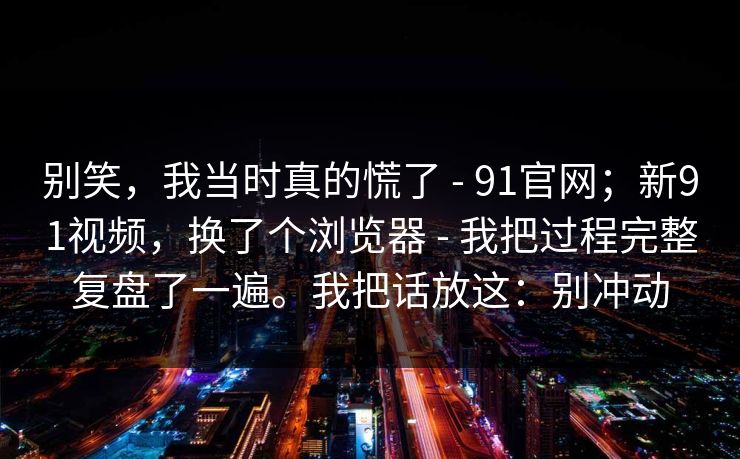 别笑，我当时真的慌了 - 91官网；新91视频，换了个浏览器 - 我把过程完整复盘了一遍。我把话放这：别冲动