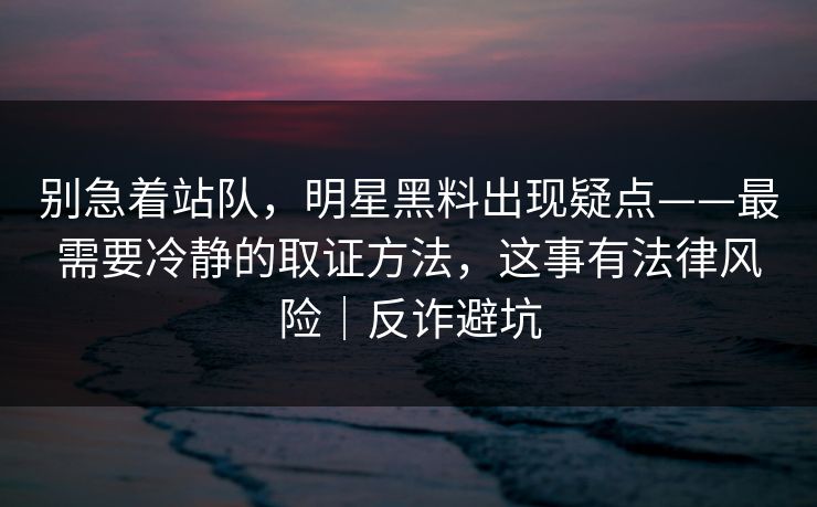 别急着站队，明星黑料出现疑点——最需要冷静的取证方法，这事有法律风险｜反诈避坑