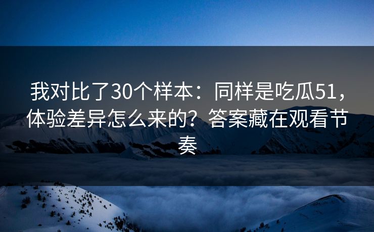 我对比了30个样本：同样是吃瓜51，体验差异怎么来的？答案藏在观看节奏