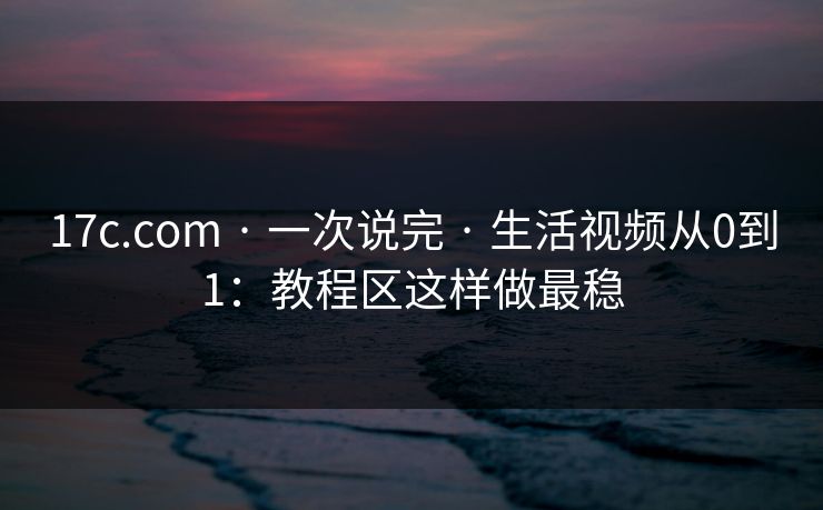 17c.com · 一次说完 · 生活视频从0到1：教程区这样做最稳