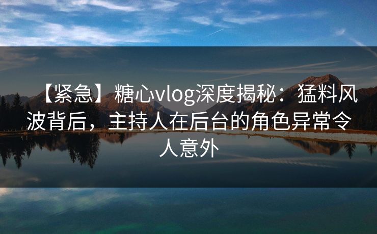 【紧急】糖心vlog深度揭秘：猛料风波背后，主持人在后台的角色异常令人意外