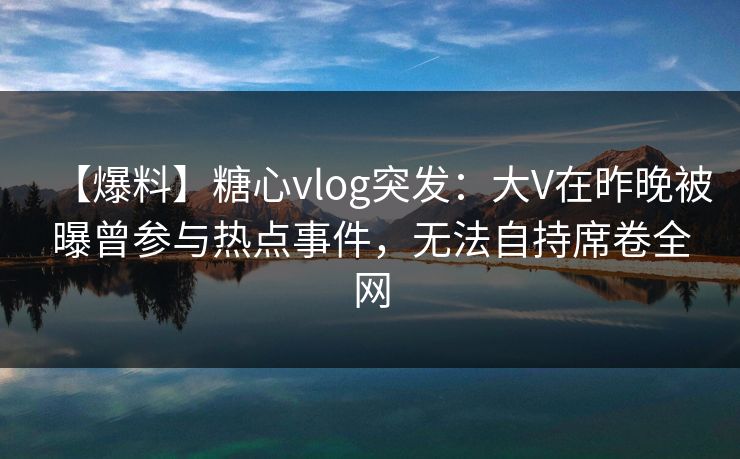【爆料】糖心vlog突发：大V在昨晚被曝曾参与热点事件，无法自持席卷全网