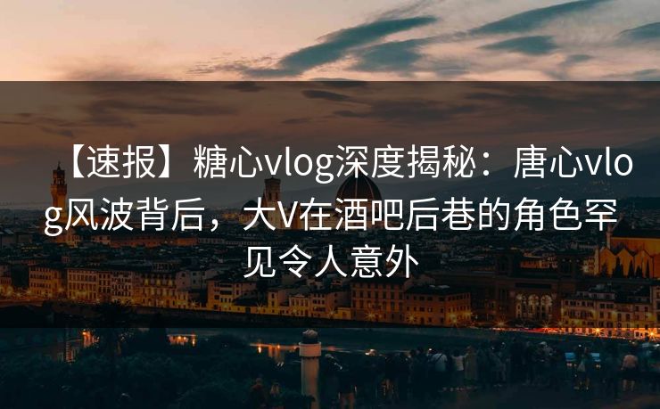 【速报】糖心vlog深度揭秘：唐心vlog风波背后，大V在酒吧后巷的角色罕见令人意外