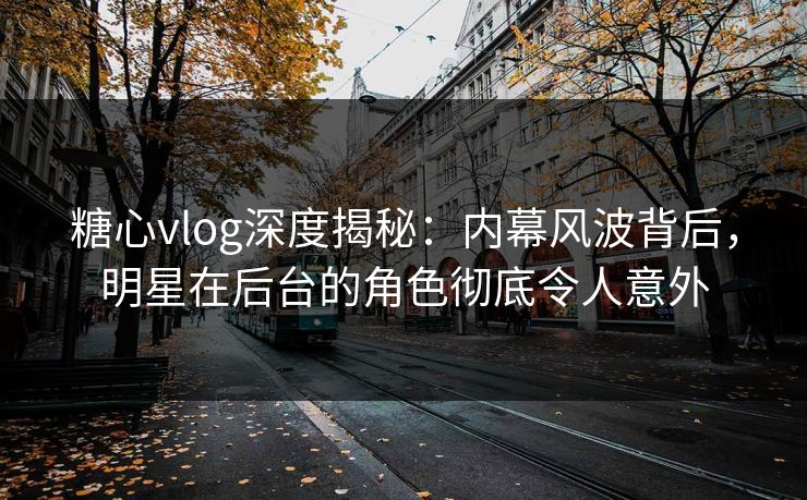 糖心vlog深度揭秘：内幕风波背后，明星在后台的角色彻底令人意外
