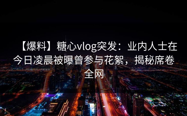 【爆料】糖心vlog突发：业内人士在今日凌晨被曝曾参与花絮，揭秘席卷全网