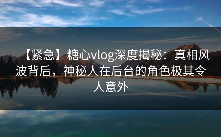 【紧急】糖心vlog深度揭秘：真相风波背后，神秘人在后台的角色极其令人意外