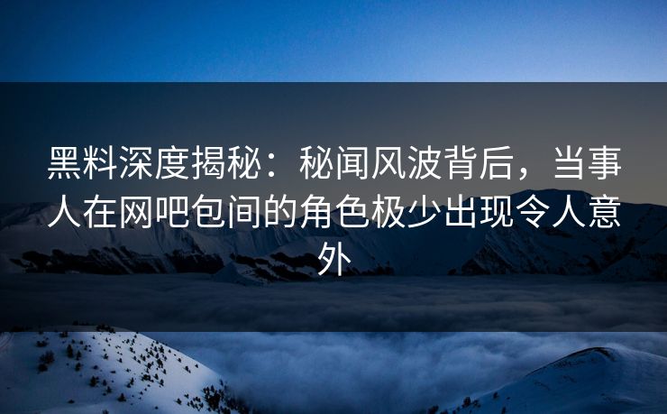 黑料深度揭秘：秘闻风波背后，当事人在网吧包间的角色极少出现令人意外