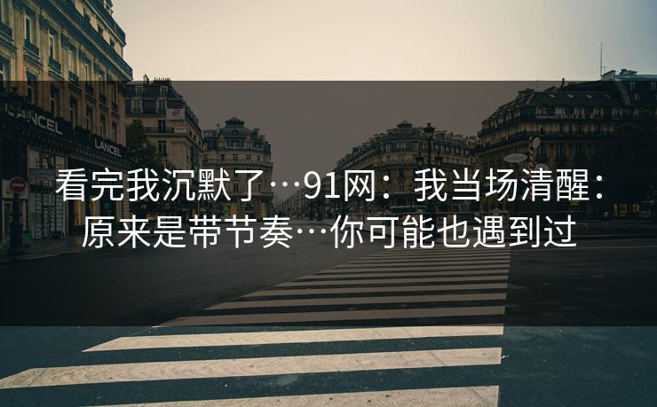 看完我沉默了…91网：我当场清醒：原来是带节奏…你可能也遇到过