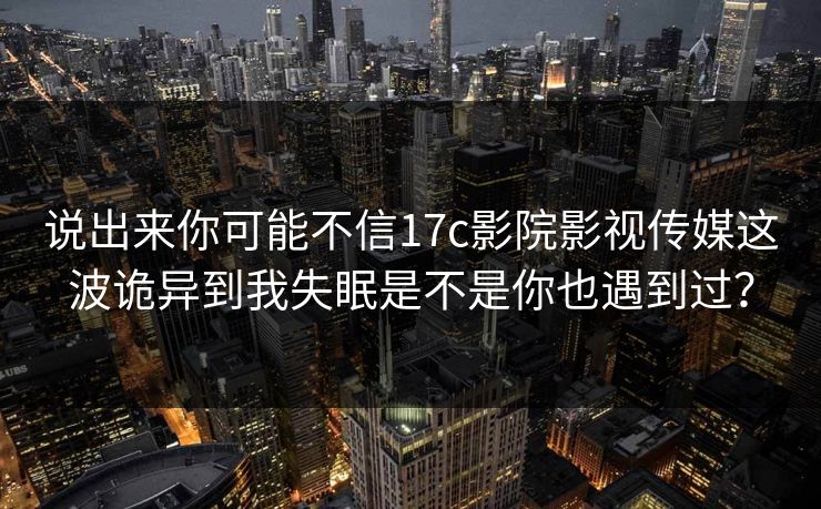 说出来你可能不信17c影院影视传媒这波诡异到我失眠是不是你也遇到过？